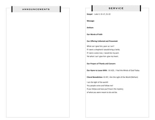 announcements                                  SERVICE

                Gospel : Luke 3: 15-17, 21-22


                Message:


                Anthem


                Our Words of Faith


                Our Offering Collected and Presented:

                What can I give him, poor as I am?
                If I were a shepherd I would bring a lamb;
                If I were a wise man, I would do my part.
                Yet what I can I give him- give my heart.


                Our Prayers of Thanks and Concern


                Our Hymn to Leave With: VU 625, I Feel the Winds of God Today


                Choral Benediction: VU 87, I Am the Light of the World (Refrain)

                I am the light of the world!
                You people come and follow me!
                If you follow and love you’ll learn the mystery
                of what you were meant to do and be.
 
