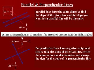 Parallel & Perpendicular Lines
        parallel lines have the same slopes so find
        the slope of the given line and the slope you
        want for a parallel line will be the same.




        Perpendicular lines have negative reciprocal
        slopes. take the slope of the given line, switch
        the numerator and denominator and change
        the sign for the slope of its perpendicular line.
 