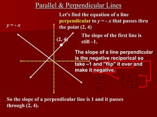 Parallel & Perpendicular Lines
                        Let's find the equation of a line
                        perpendicular to y = - x that passes thru
y=-x                    the point (2, 4)
                                   The slope of the first line is
                       (2, 4)      still –1.

                                The slope of a line perpendicular
                                is the negative reciporical so
                                take –1 and "flip" it over and
                                make it negative.
                                           1              1

                                          1                1

So the slope of a perpendicular line is 1 and it passes
through (2, 4).
 