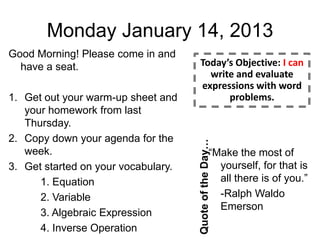 Monday January 14, 2013
Good Morning! Please come in and
  have a seat.                          Today’s Objective: I can
                                          write and evaluate
                                        expressions with word
1. Get out your warm-up sheet and             problems.
   your homework from last
   Thursday.
2. Copy down your agenda for the




                                     Quote of the Day…
   week.                                           “Make the most of
3. Get started on your vocabulary.                   yourself, for that is
      1. Equation                                    all there is of you.”
      2. Variable                                    -Ralph Waldo
                                                     Emerson
      3. Algebraic Expression
      4. Inverse Operation
 