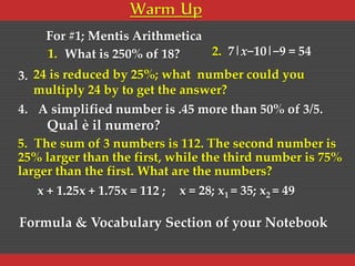 Warm Up
1. What is 250% of 18?
3. 24 is reduced by 25%; what number could you
multiply 24 by to get the answer?
2. 7|x−10|−9 = 54
4. A simplified number is .45 more than 50% of 3/5.
Qual è il numero?
5. The sum of 3 numbers is 112. The second number is
25% larger than the first, while the third number is 75%
larger than the first. What are the numbers?
x + 1.25x + 1.75x = 112 ; x = 28; x1 = 35; x2 = 49
For #1; Mentis Arithmetica
Formula & Vocabulary Section of your Notebook
 