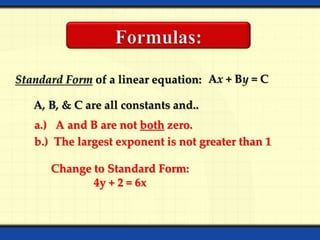 Standard Form of a linear equation: Ax + By = C
A, B, & C are all constants and..
a.) A and B are not both zero.
b.) The largest exponent is not greater than 1
Change to Standard Form:
4y + 2 = 6x
 