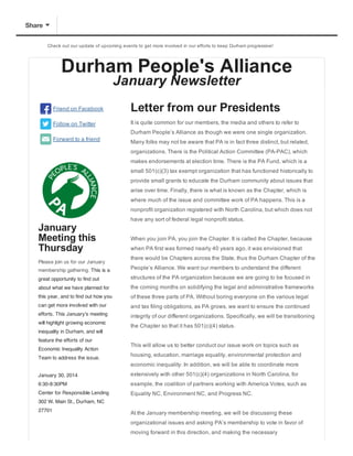 Share
Check  out  our  update  of  upcoming  events  to  get  more  involved  in  our  efforts  to  keep  Durham  progressive!

Durham  People's  Alliance
January  Newsletter

Friend  on  Facebook

Letter  from  our  Presidents

Follow  on  Twitter

It  is  quite  common  for  our  members,  the  media  and  others  to  refer  to
Durham  People’s  Alliance  as  though  we  were  one  single  organization.

Forward  to  a  friend

Many  folks  may  not  be  aware  that  PA  is  in  fact  three  distinct,  but  related,
organizations.  There  is  the  Political  Action  Committee  (PA-­PAC),  which
makes  endorsements  at  election  time.  There  is  the  PA  Fund,  which  is  a
small  501(c)(3)  tax  exempt  organization  that  has  functioned  historically  to
provide  small  grants  to  educate  the  Durham  community  about  issues  that
arise  over  time.  Finally,  there  is  what  is  known  as  the  Chapter,  which  is
where  much  of  the  issue  and  committee  work  of  PA  happens.  This  is  a
nonprofit  organization  registered  with  North  Carolina,  but  which  does  not

January
Meeting  this
Thursday
Please  join  us  for  our  January

have  any  sort  of  federal  legal  nonprofit  status.
When  you  join  PA,  you  join  the  Chapter.  It  is  called  the  Chapter,  because
when  PA  first  was  formed  nearly  40  years  ago,  it  was  envisioned  that
there  would  be  Chapters  across  the  State,  thus  the  Durham  Chapter  of  the

membership  gathering.  This is a

People’s  Alliance.  We  want  our  members  to  understand  the  different

great opportunity to find out

structures  of  the  PA  organization  because  we  are  going  to  be  focused  in

about what we have planned for

the  coming  months  on  solidifying  the  legal  and  administrative  frameworks

this year, and to find out how you

of  these  three  parts  of  PA.  Without  boring  everyone  on  the  various  legal

can get more involved with our

and  tax  filing  obligations,  as  PA  grows,  we  want  to  ensure  the  continued

efforts. This January's meeting

integrity  of  our  different  organizations.  Specifically,  we  will  be  transitioning

will highlight growing economic

the  Chapter  so  that  it  has  501(c)(4)  status.

inequality in Durham, and will
feature the efforts of our
Economic Inequality Action
Team to address the issue.

This  will  allow  us  to  better  conduct  our  issue  work  on  topics  such  as
housing,  education,  marriage  equality,  environmental  protection  and
economic  inequality.  In  addition,  we  will  be  able  to  coordinate  more

January 30, 2014

extensively  with  other  501(c)(4)  organizations  in  North  Carolina,  for

6:30-8:30PM

example,  the  coalition  of  partners  working  with  America  Votes,  such  as

Center for Responsible Lending

Equality  NC,  Environment  NC,  and  Progress  NC.  

302 W. Main St., Durham, NC
27701

At  the  January  membership  meeting,  we  will  be  discussing  these
organizational  issues  and  asking  PA’s  membership  to  vote  in  favor  of
moving  forward  in  this  direction,  and  making  the  necessary

 