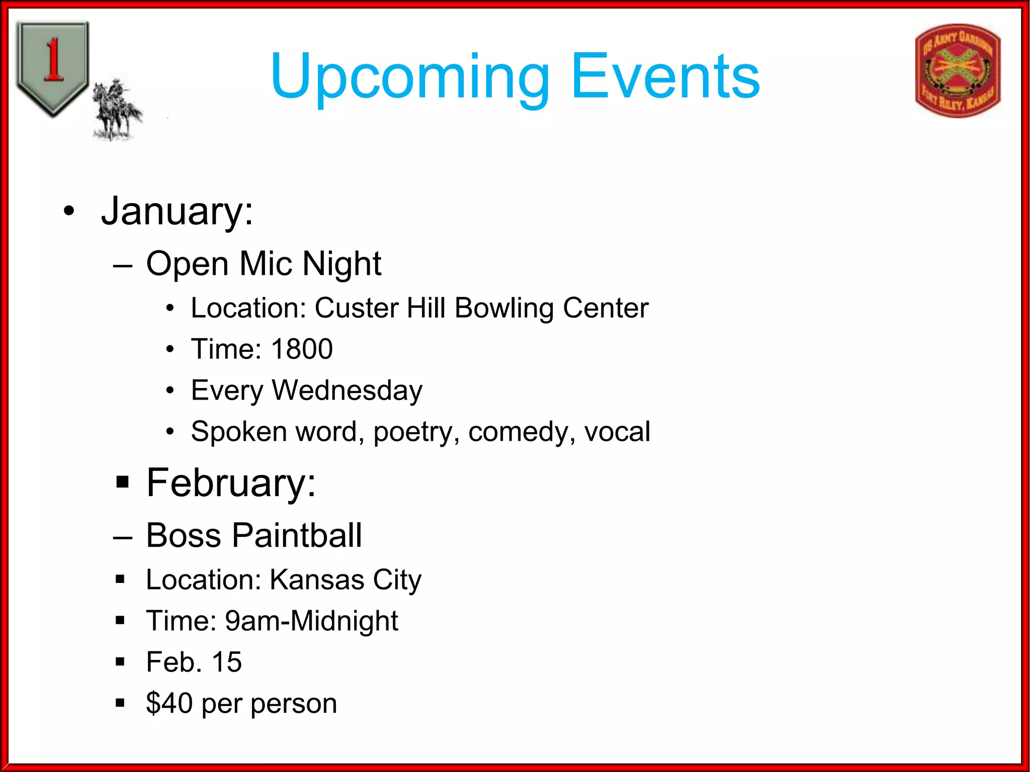 Upcoming Events
• January:
– Open Mic Night
•
•
•
•

Location: Custer Hill Bowling Center
Time: 1800
Every Wednesday
Spoken word, poetry, comedy, vocal

 February:
– Boss Paintball





Location: Kansas City
Time: 9am-Midnight
Feb. 15
$40 per person

 