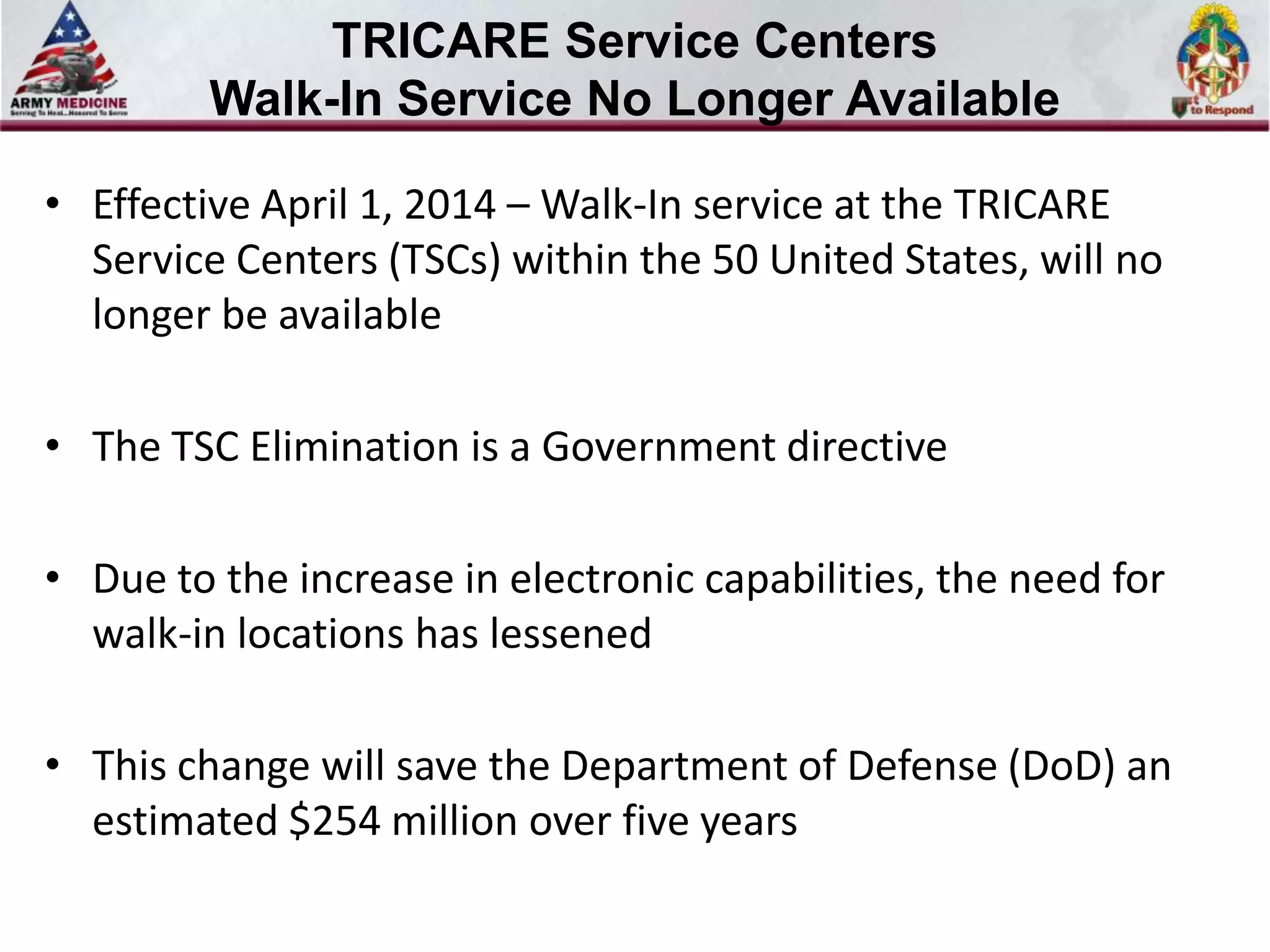 TRICARE Service Centers
Walk-In Service No Longer Available
• Effective April 1, 2014 – Walk-In service at the TRICARE
Service Centers (TSCs) within the 50 United States, will no
longer be available

• The TSC Elimination is a Government directive
• Due to the increase in electronic capabilities, the need for
walk-in locations has lessened

• This change will save the Department of Defense (DoD) an
estimated $254 million over five years

 
