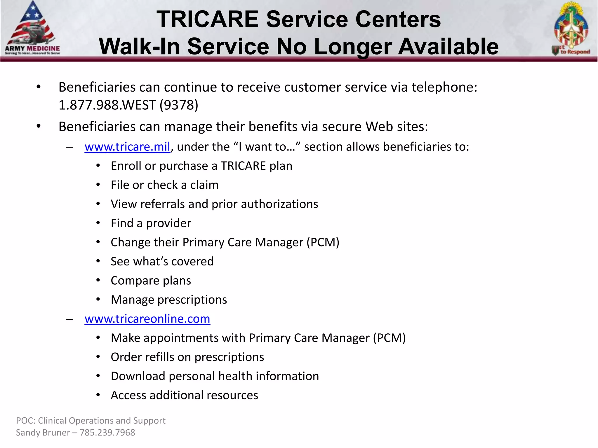 TRICARE Service Centers
Walk-In Service No Longer Available
•

•

Beneficiaries can continue to receive customer service via telephone:
1.877.988.WEST (9378)
Beneficiaries can manage their benefits via secure Web sites:
– www.tricare.mil, under the “I want to…” section allows beneficiaries to:
• Enroll or purchase a TRICARE plan
• File or check a claim
• View referrals and prior authorizations
• Find a provider
• Change their Primary Care Manager (PCM)
• See what’s covered
• Compare plans
• Manage prescriptions
– www.tricareonline.com
• Make appointments with Primary Care Manager (PCM)
• Order refills on prescriptions
• Download personal health information
• Access additional resources

POC: Clinical Operations and Support
Sandy Bruner – 785.239.7968

 