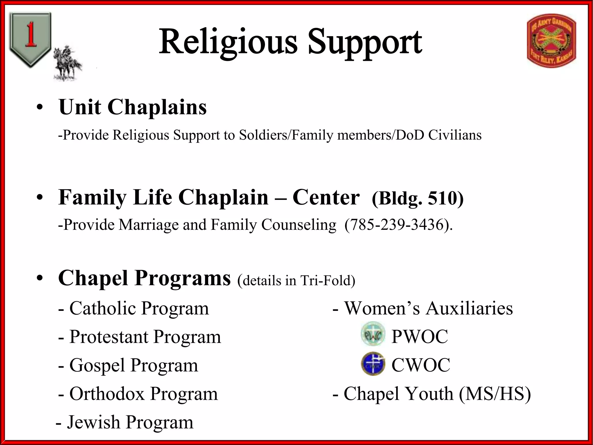• Unit Chaplains
-Provide Religious Support to Soldiers/Family members/DoD Civilians

• Family Life Chaplain – Center (Bldg. 510)
-Provide Marriage and Family Counseling (785-239-3436).

• Chapel Programs (details in Tri-Fold)
- Catholic Program
- Protestant Program
- Gospel Program
- Orthodox Program
- Jewish Program

- Women’s Auxiliaries
PWOC
CWOC
- Chapel Youth (MS/HS)

 