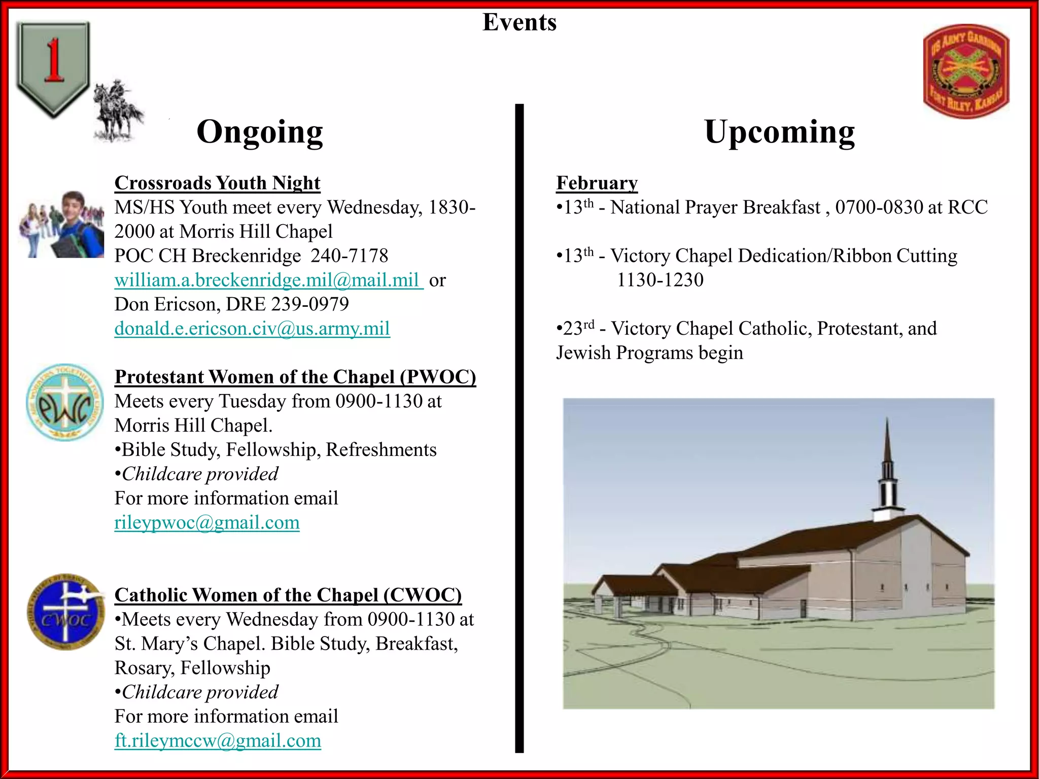 Events

Ongoing
Crossroads Youth Night
MS/HS Youth meet every Wednesday, 18302000 at Morris Hill Chapel
POC CH Breckenridge 240-7178
william.a.breckenridge.mil@mail.mil or
Don Ericson, DRE 239-0979
donald.e.ericson.civ@us.army.mil
Protestant Women of the Chapel (PWOC)
Meets every Tuesday from 0900-1130 at
Morris Hill Chapel.
•Bible Study, Fellowship, Refreshments
•Childcare provided
For more information email
rileypwoc@gmail.com

Catholic Women of the Chapel (CWOC)
•Meets every Wednesday from 0900-1130 at
St. Mary’s Chapel. Bible Study, Breakfast,
Rosary, Fellowship
•Childcare provided
For more information email
ft.rileymccw@gmail.com

Upcoming
February
•13th - National Prayer Breakfast , 0700-0830 at RCC
•13th - Victory Chapel Dedication/Ribbon Cutting
1130-1230
•23rd - Victory Chapel Catholic, Protestant, and
Jewish Programs begin

 