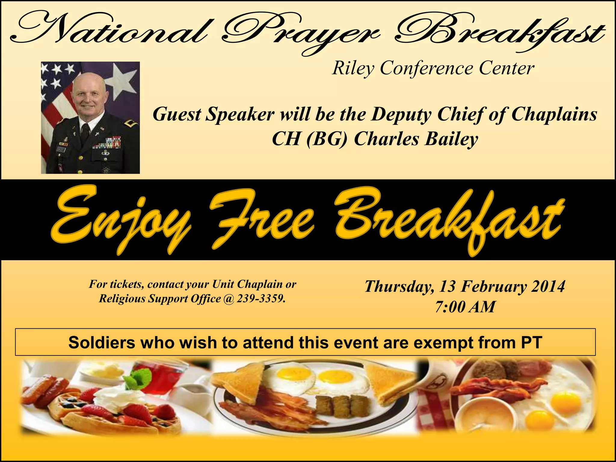 Riley Conference Center
Guest Speaker will be the Deputy Chief of Chaplains
CH (BG) Charles Bailey

For tickets, contact your Unit Chaplain or
Religious Support Office @ 239-3359.

Thursday, 13 February 2014
7:00 AM

Soldiers who wish to attend this event are exempt from PT

 