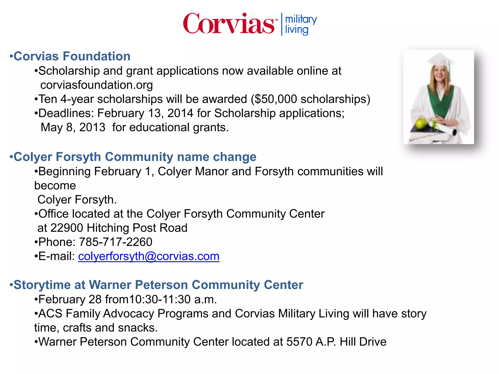•Corvias Foundation
•Scholarship and grant applications now available online at
corviasfoundation.org
•Ten 4-year scholarships will be awarded ($50,000 scholarships)
•Deadlines: February 13, 2014 for Scholarship applications;
May 8, 2013 for educational grants.

•Colyer Forsyth Community name change
•Beginning February 1, Colyer Manor and Forsyth communities will
become
Colyer Forsyth.
•Office located at the Colyer Forsyth Community Center
at 22900 Hitching Post Road
•Phone: 785-717-2260
•E-mail: colyerforsyth@corvias.com

•Storytime at Warner Peterson Community Center
•February 28 from10:30-11:30 a.m.
•ACS Family Advocacy Programs and Corvias Military Living will have story
time, crafts and snacks.
•Warner Peterson Community Center located at 5570 A.P. Hill Drive

 
