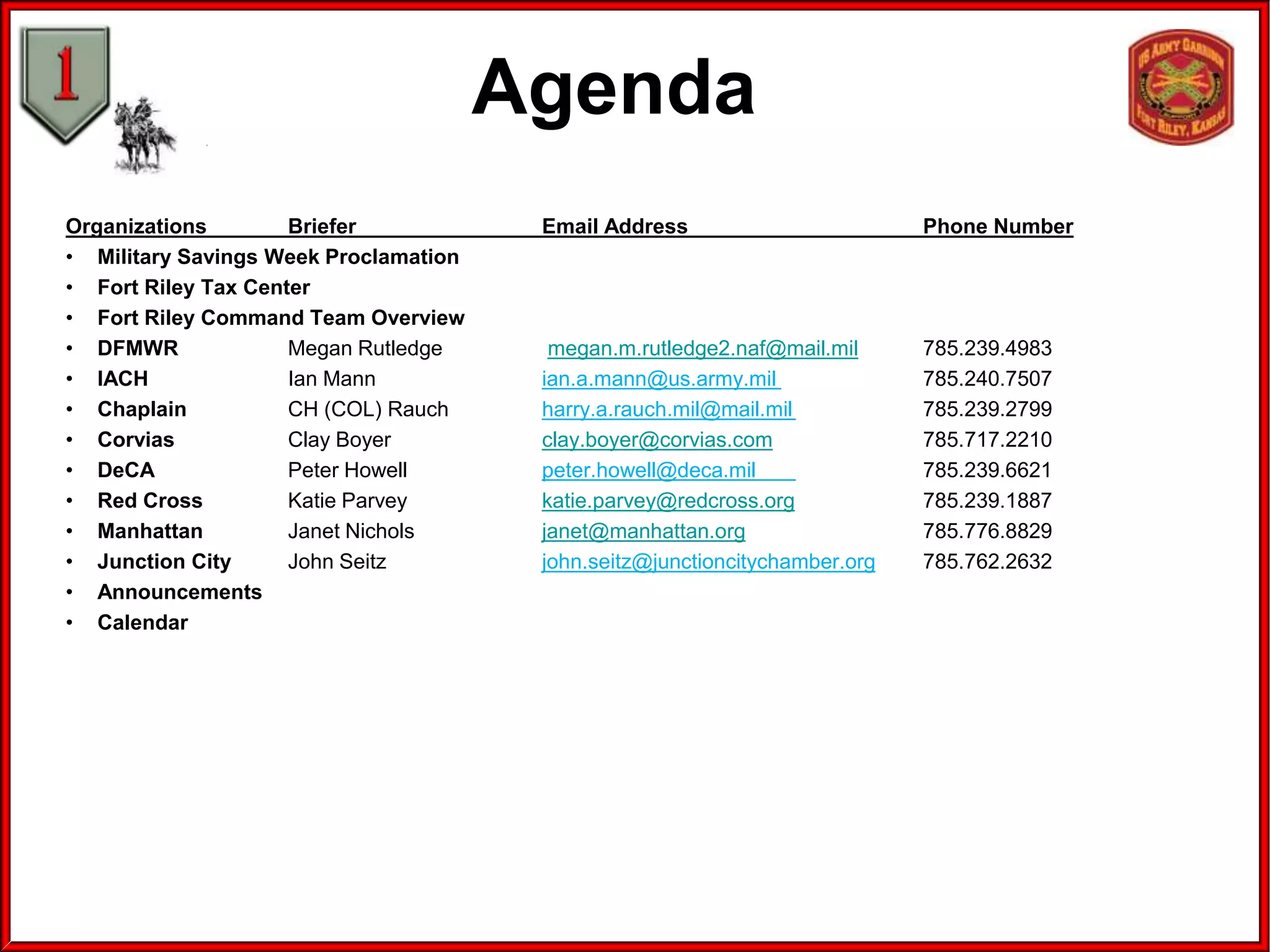 Agenda
Organizations
Briefer
• Military Savings Week Proclamation
• Fort Riley Tax Center
• Fort Riley Command Team Overview
• DFMWR
Megan Rutledge
• IACH
Ian Mann
• Chaplain
CH (COL) Rauch
• Corvias
Clay Boyer
• DeCA
Peter Howell
• Red Cross
Katie Parvey
• Manhattan
Janet Nichols
• Junction City
John Seitz
• Announcements
• Calendar

Email Address

Phone Number

megan.m.rutledge2.naf@mail.mil
ian.a.mann@us.army.mil
harry.a.rauch.mil@mail.mil
clay.boyer@corvias.com
peter.howell@deca.mil
katie.parvey@redcross.org
janet@manhattan.org
john.seitz@junctioncitychamber.org

785.239.4983
785.240.7507
785.239.2799
785.717.2210
785.239.6621
785.239.1887
785.776.8829
785.762.2632

 