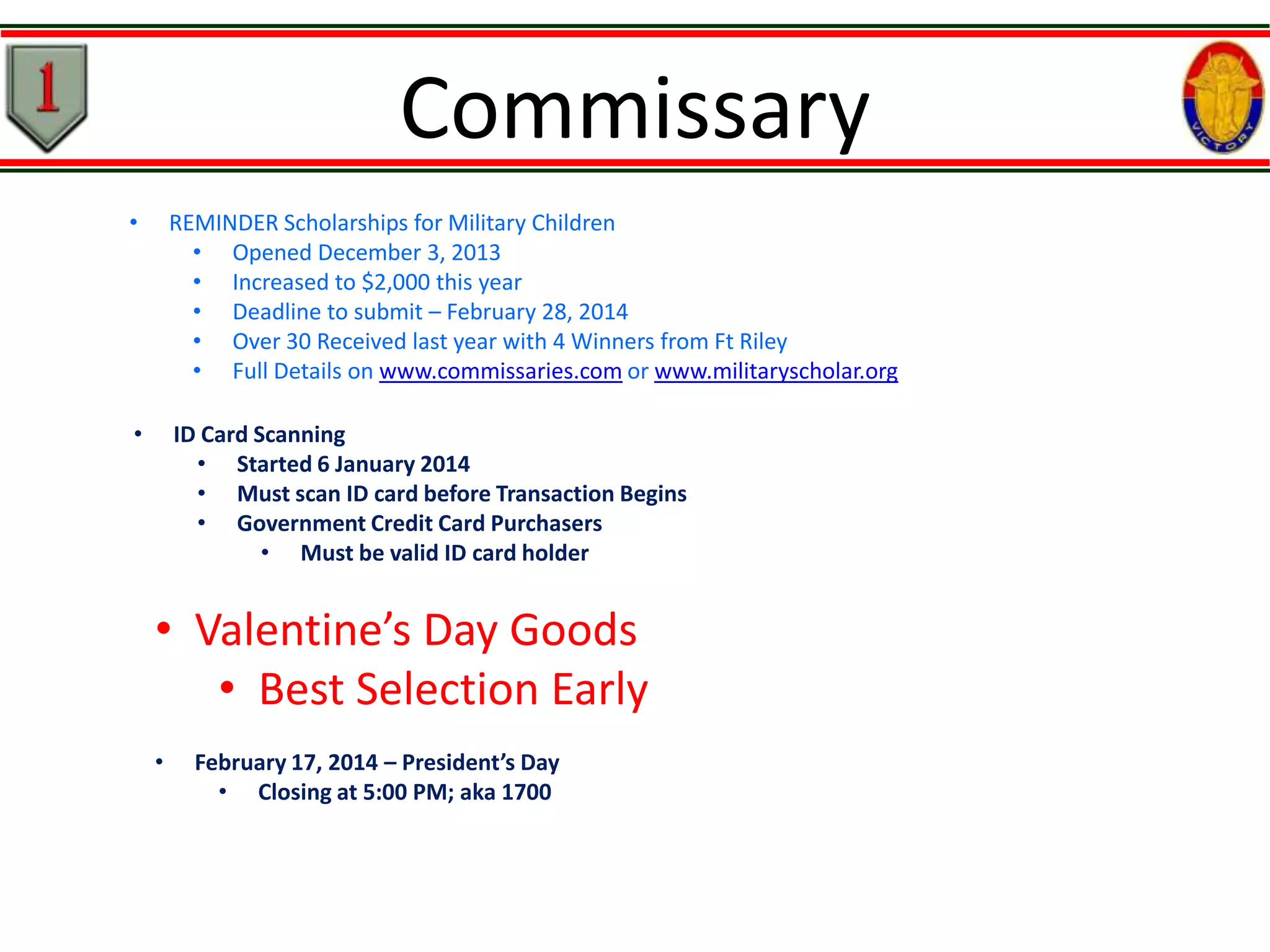 Commissary
•

REMINDER Scholarships for Military Children
• Opened December 3, 2013
• Increased to $2,000 this year
• Deadline to submit – February 28, 2014
• Over 30 Received last year with 4 Winners from Ft Riley
• Full Details on www.commissaries.com or www.militaryscholar.org

•

ID Card Scanning
• Started 6 January 2014
• Must scan ID card before Transaction Begins
• Government Credit Card Purchasers
• Must be valid ID card holder

• Valentine’s Day Goods
• Best Selection Early
•

February 17, 2014 – President’s Day
• Closing at 5:00 PM; aka 1700

 