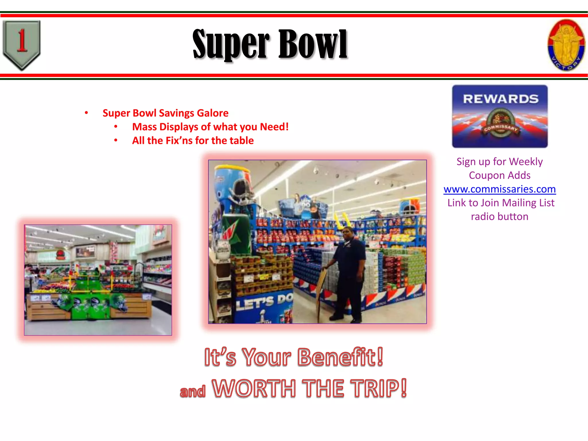 Super Bowl
•

Super Bowl Savings Galore
• Mass Displays of what you Need!
• All the Fix’ns for the table
Sign up for Weekly
Coupon Adds
www.commissaries.com
Link to Join Mailing List
radio button

 