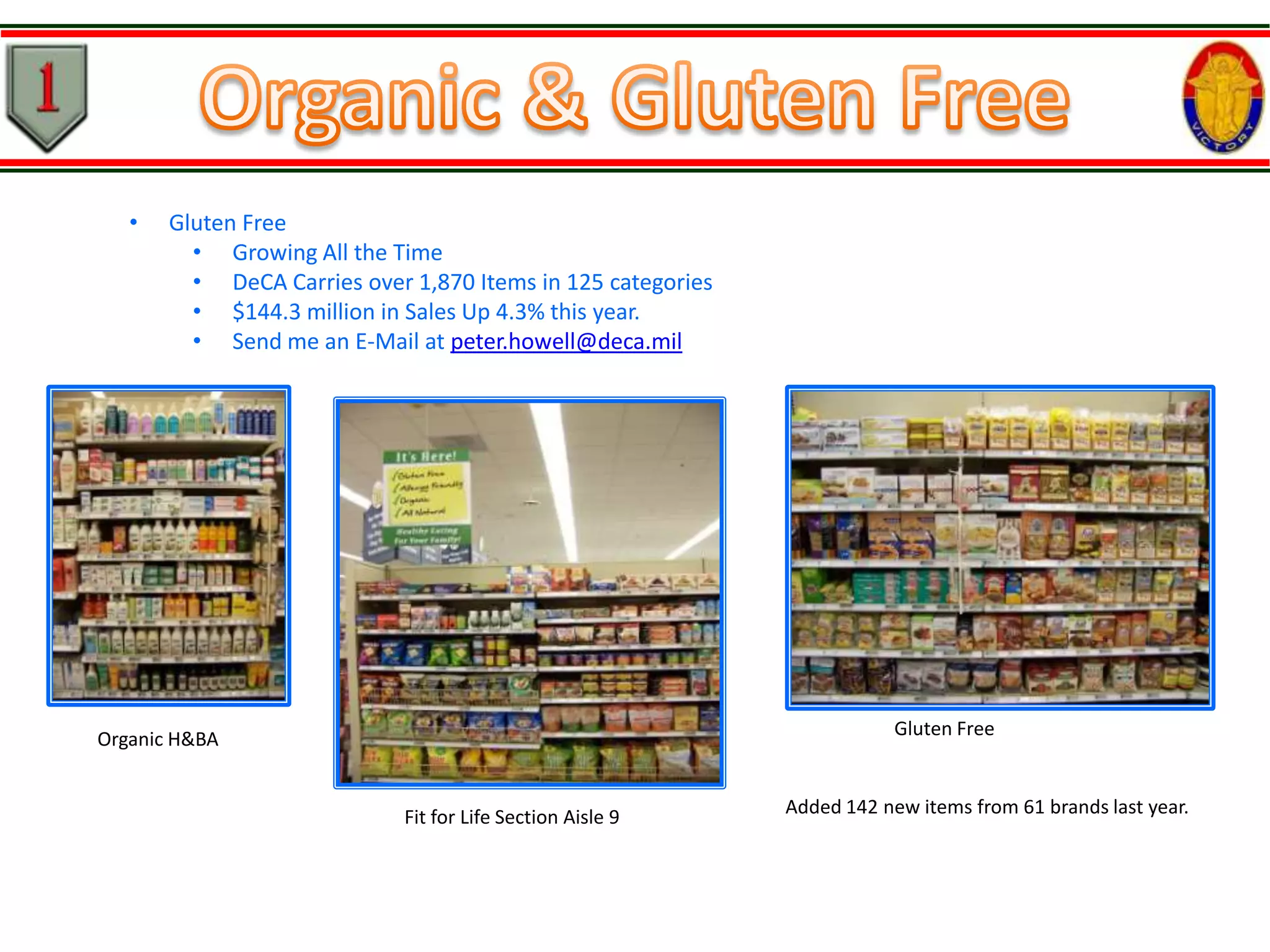 •

Gluten Free
• Growing All the Time
• DeCA Carries over 1,870 Items in 125 categories
• $144.3 million in Sales Up 4.3% this year.
• Send me an E-Mail at peter.howell@deca.mil

Gluten Free

Organic H&BA

Fit for Life Section Aisle 9

Added 142 new items from 61 brands last year.

 
