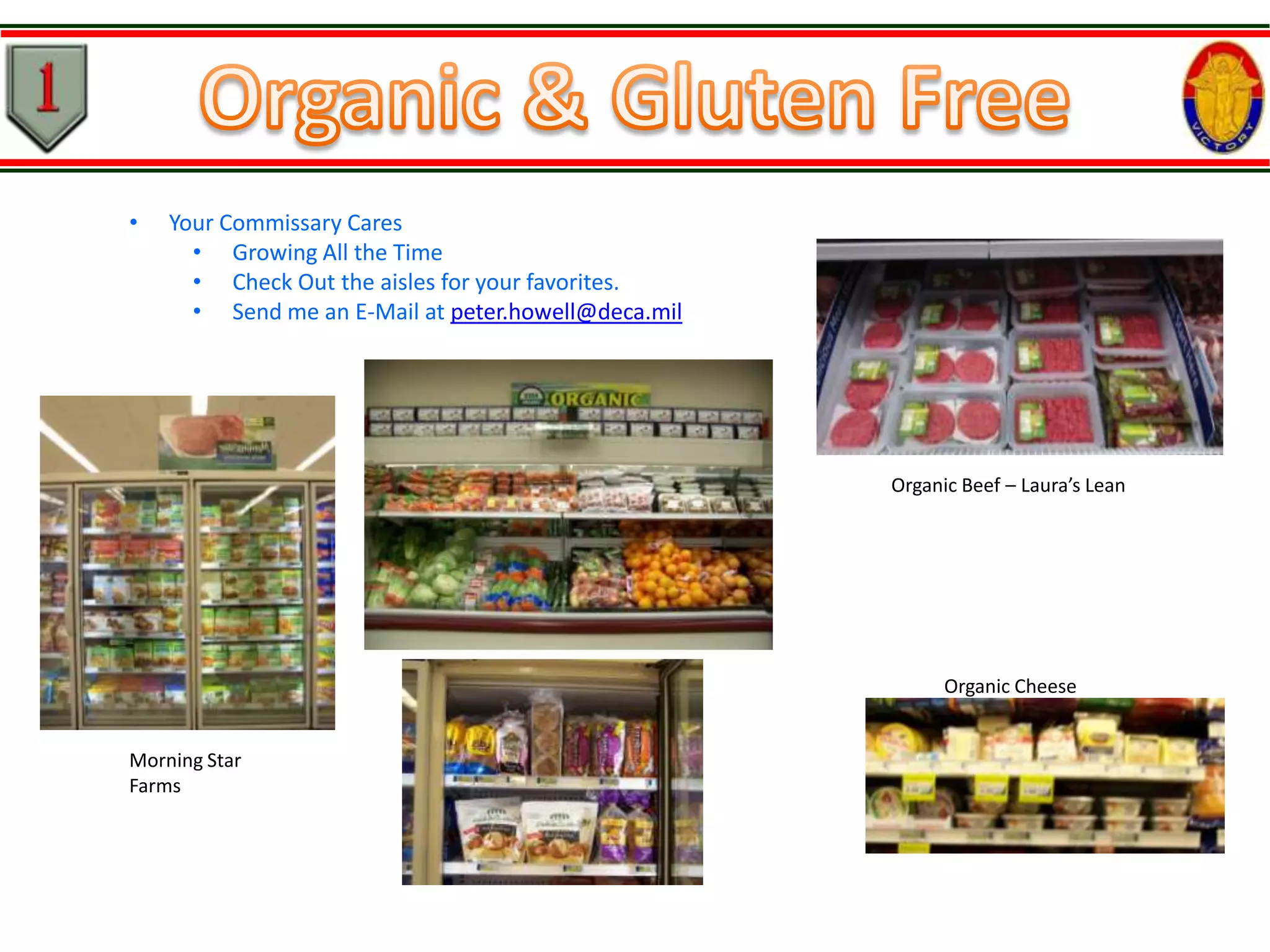 •

Your Commissary Cares
• Growing All the Time
• Check Out the aisles for your favorites.
• Send me an E-Mail at peter.howell@deca.mil

Organic Beef – Laura’s Lean

Organic Cheese
Morning Star
Farms

 