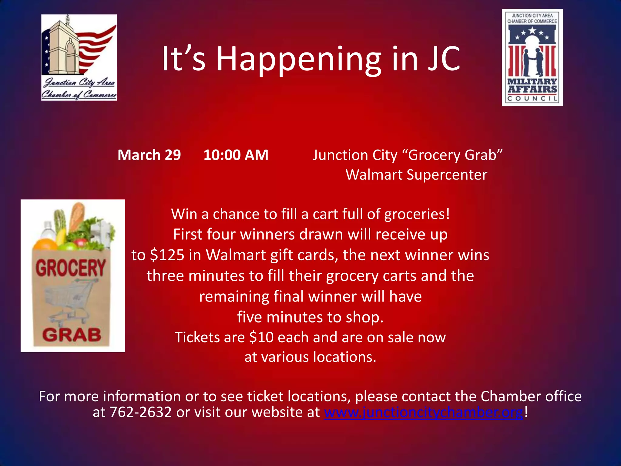 It’s Happening in JC
March 29

10:00 AM

Junction City “Grocery Grab”
Walmart Supercenter

Win a chance to fill a cart full of groceries!

First four winners drawn will receive up
to $125 in Walmart gift cards, the next winner wins
three minutes to fill their grocery carts and the
remaining final winner will have
five minutes to shop.
Tickets are $10 each and are on sale now
at various locations.
For more information or to see ticket locations, please contact the Chamber office
at 762-2632 or visit our website at www.junctioncitychamber.org!

 