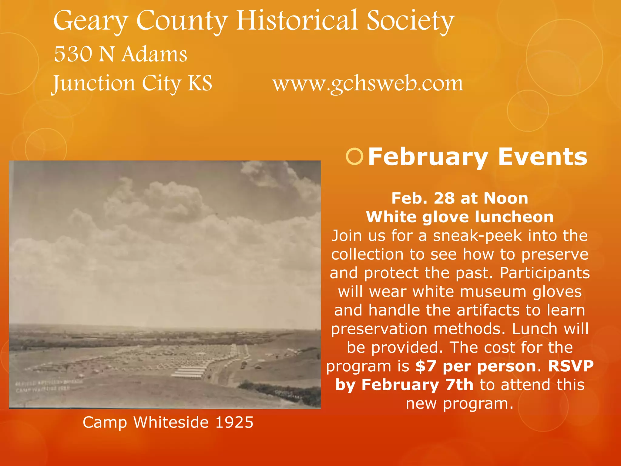 Geary County Historical Society
530 N Adams
Junction City KS

www.gchsweb.com
February Events
Feb. 28 at Noon
White glove luncheon
Join us for a sneak-peek into the
collection to see how to preserve
and protect the past. Participants
will wear white museum gloves
and handle the artifacts to learn
preservation methods. Lunch will
be provided. The cost for the
program is $7 per person. RSVP
by February 7th to attend this
new program.

Camp Whiteside 1925

 