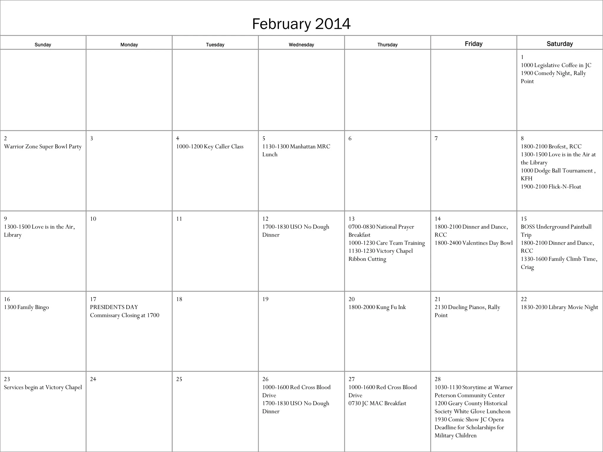 February 2014
Sunday

Monday

Tuesday

Wednesday

Friday

Thursday

Saturday
1
1000 Legislative Coffee in JC
1900 Comedy Night, Rally
Point

2
Warrior Zone Super Bowl Party

3

4
1000-1200 Key Caller Class

5
1130-1300 Manhattan MRC
Lunch

6

7

8
1800-2100 Brofest, RCC
1300-1500 Love is in the Air at
the Library
1000 Dodge Ball Tournament ,
KFH
1900-2100 Flick-N-Float

9
1300-1500 Love is in the Air,
Library

10

11

12
1700-1830 USO No Dough
Dinner

13
0700-0830 National Prayer
Breakfast
1000-1230 Care Team Training
1130-1230 Victory Chapel
Ribbon Cutting

14
1800-2100 Dinner and Dance,
RCC
1800-2400 Valentines Day Bowl

15
BOSS Underground Paintball
Trip
1800-2100 Dinner and Dance,
RCC
1330-1600 Family Climb Time,
Criag

16
1300 Family Bingo

17
PRESIDENTS DAY
Commissary Closing at 1700

18

19

20
1800-2000 Kung Fu Ink

21
2130 Dueling Pianos, Rally
Point

22
1830-2030 Library Movie Night

23
Services begin at Victory Chapel

24

25

26
1000-1600 Red Cross Blood
Drive
1700-1830 USO No Dough
Dinner

27
1000-1600 Red Cross Blood
Drive
0730 JC MAC Breakfast

28
1030-1130 Storytime at Warner
Peterson Community Center
1200 Geary County Historical
Society White Glove Luncheon
1930 Comic Show JC Opera
Deadline for Scholarships for
Military Children

 