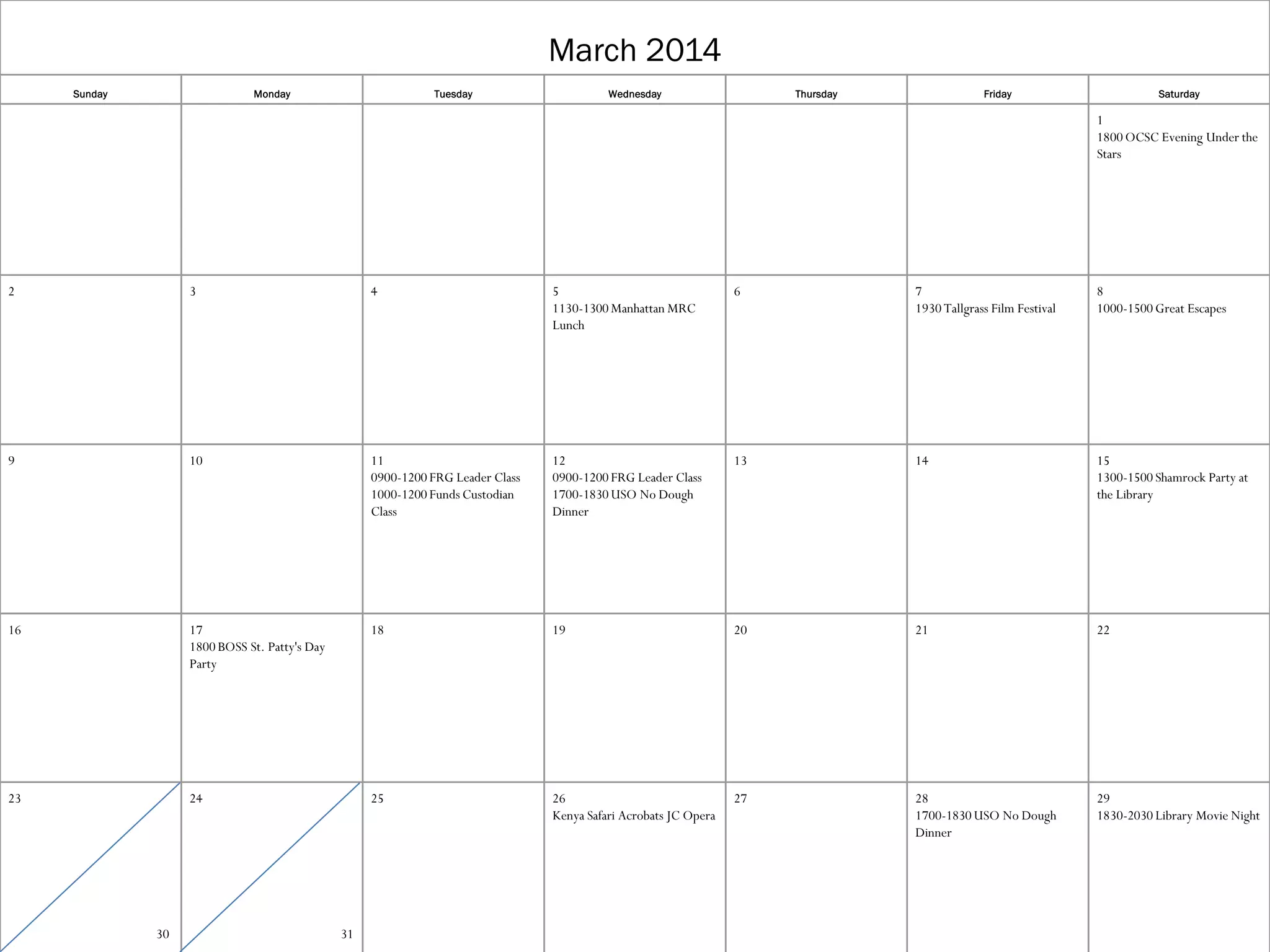 March 2014
Sunday

Monday

Tuesday

Wednesday

Thursday

Friday

Saturday

1
1800 OCSC Evening Under the
Stars

2

3

4

5
1130-1300 Manhattan MRC
Lunch

6

7
1930 Tallgrass Film Festival

8
1000-1500 Great Escapes

9

10

11
0900-1200 FRG Leader Class
1000-1200 Funds Custodian
Class

12
0900-1200 FRG Leader Class
1700-1830 USO No Dough
Dinner

13

14

15
1300-1500 Shamrock Party at
the Library

16

17
1800 BOSS St. Patty's Day
Party

18

19

20

21

22

23

24

25

26
Kenya Safari Acrobats JC Opera

27

28
1700-1830 USO No Dough
Dinner

29
1830-2030 Library Movie Night

30

31

 