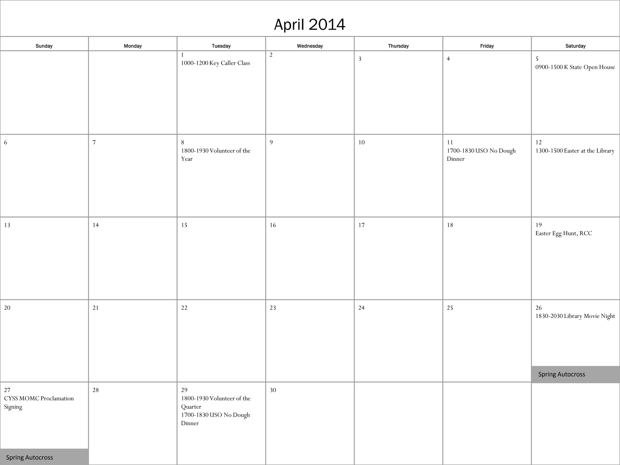 April 2014
Sunday

Monday

Tuesday

Wednesday

1
1000-1200 Key Caller Class

2

Thursday

Friday

Saturday

3

4

5
0900-1500 K State Open House

6

7

8
1800-1930 Volunteer of the
Year

9

10

11
1700-1830 USO No Dough
Dinner

12
1300-1500 Easter at the Library

13

14

15

16

17

18

19
Easter Egg Hunt, RCC

20

21

22

23

24

25

26
1830-2030 Library Movie Night

Spring Autocross
27
CYSS MOMC Proclamation
Signing

Spring Autocross

28

29
1800-1930 Volunteer of the
Quarter
1700-1830 USO No Dough
Dinner

30

 