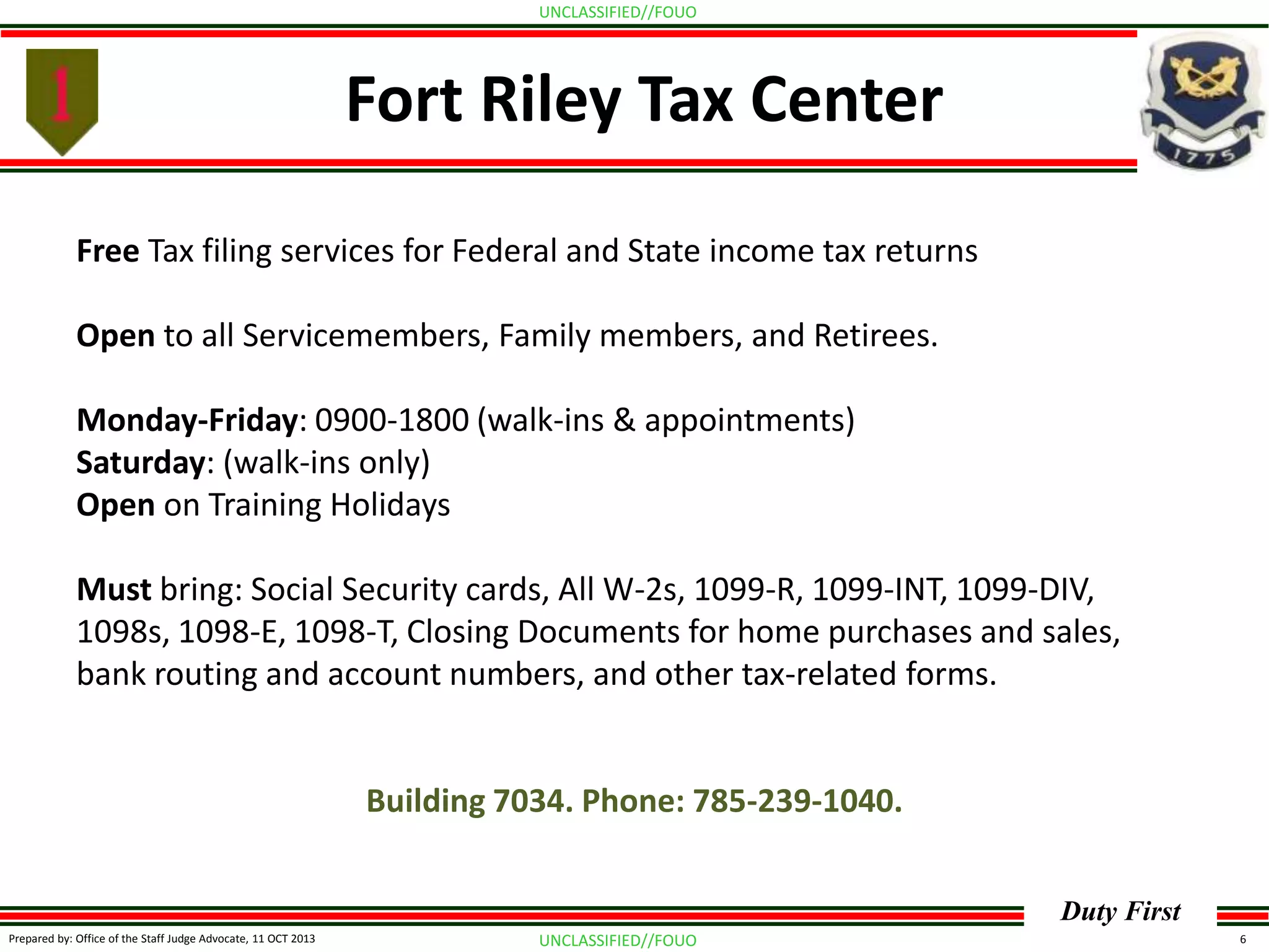 UNCLASSIFIED//FOUO

Fort Riley Tax Center
Free Tax filing services for Federal and State income tax returns
Open to all Servicemembers, Family members, and Retirees.

Monday-Friday: 0900-1800 (walk-ins & appointments)
Saturday: (walk-ins only)
Open on Training Holidays
Must bring: Social Security cards, All W-2s, 1099-R, 1099-INT, 1099-DIV,
1098s, 1098-E, 1098-T, Closing Documents for home purchases and sales,
bank routing and account numbers, and other tax-related forms.

Building 7034. Phone: 785-239-1040.
Duty First
Prepared by: Office of the Staff Judge Advocate, 11 OCT 2013

UNCLASSIFIED//FOUO

6

 