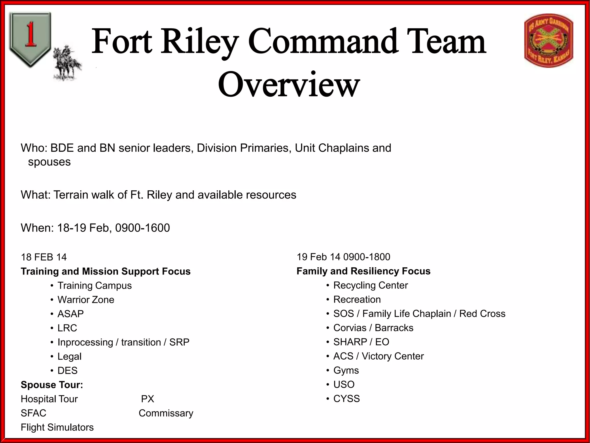 Who: BDE and BN senior leaders, Division Primaries, Unit Chaplains and
spouses
What: Terrain walk of Ft. Riley and available resources
When: 18-19 Feb, 0900-1600
18 FEB 14
Training and Mission Support Focus
• Training Campus
• Warrior Zone
• ASAP
• LRC
• Inprocessing / transition / SRP
• Legal
• DES
Spouse Tour:
Hospital Tour
PX
SFAC
Commissary
Flight Simulators

19 Feb 14 0900-1800
Family and Resiliency Focus
• Recycling Center
• Recreation
• SOS / Family Life Chaplain / Red Cross
• Corvias / Barracks
• SHARP / EO
• ACS / Victory Center
• Gyms
• USO
• CYSS

 