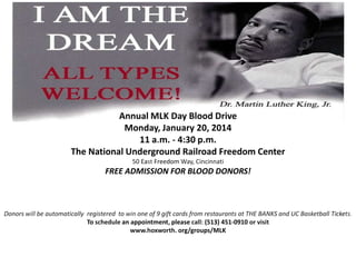 Annual MLK Day Blood Drive
Monday, January 20, 2014
11 a.m. - 4:30 p.m.
The National Underground Railroad Freedom Center
50 East Freedom Way, Cincinnati

FREE ADMISSION FOR BLOOD DONORS!

Donors will be automatically registered to win one of 9 gift cards from restaurants at THE BANKS and UC Basketball Tickets.
To schedule an appointment, please call: (513) 451-0910 or visit
www.hoxworth. org/groups/MLK

 