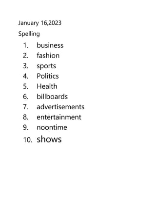 January 16,2023
Spelling
1. business
2. fashion
3. sports
4. Politics
5. Health
6. billboards
7. advertisements
8. entertainment
9. noontime
10. shows
 