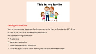 Family presentation
Work in a presentation about your family to present to the class on Thursday Jan. 20th. Bring
pictures to the class or do a power point presentation.
Include the following information:
 Relationship
 Name, age, occupation.
 Physical and personality description.
 Share about your favorite family memory and why is your favorite memory
 