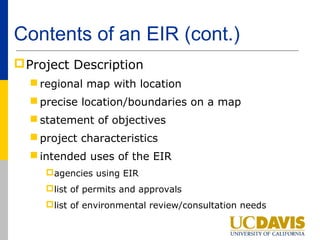 Contents of an EIR (cont.)
 Project Description
   regional map with location
   precise location/boundaries on a map
   statement of objectives
   project characteristics
   intended uses of the EIR
     agencies using EIR
     list of permits and approvals
     list of environmental review/consultation needs
 