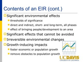 Contents of an EIR (cont.)
 Significant environmental effects
   thresholds of significance
   direct and indirect, short- and long-term, all phases
   effect of bringing people/development to an area
 Significant effects that cannot be avoided
 Irreversible environmental changes
 Growth-inducing impacts
   foster economic or population growth
   remove obstacles to population growth
 