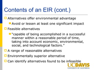 Contents of an EIR (cont.)
 Alternatives offer environmental advantage
    Avoid or lessen at least one significant impact
 Feasible alternatives
    “capable of being accomplished in a successful
     manner within a reasonable period of time,
     taking into account economic, environmental,
     social, and technological factors.”
 A range of reasonable alternatives
 Environmentally superior alternative
 Can identify alternatives found to be infeasible
 