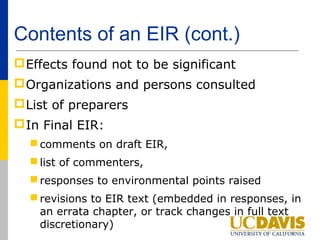Contents of an EIR (cont.)
 Effects found not to be significant
 Organizations and persons consulted
 List of preparers
 In Final EIR:
   comments on draft EIR,
   list of commenters,
   responses to environmental points raised
   revisions to EIR text (embedded in responses, in
    an errata chapter, or track changes in full text
    discretionary)
 