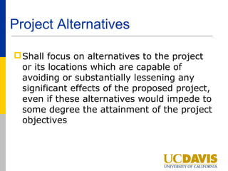 Project Alternatives

 Shall focus on alternatives to the project
  or its locations which are capable of
  avoiding or substantially lessening any
  significant effects of the proposed project,
  even if these alternatives would impede to
  some degree the attainment of the project
  objectives
 