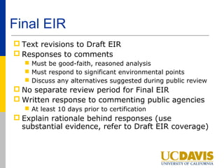 Final EIR
 Text revisions to Draft EIR
 Responses to comments
    Must be good-faith, reasoned analysis
    Must respond to significant environmental points
    Discuss any alternatives suggested during public review
 No separate review period for Final EIR
 Written response to commenting public agencies
    At least 10 days prior to certification
 Explain rationale behind responses (use
  substantial evidence, refer to Draft EIR coverage)
 