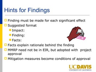 Hints for Findings
 Finding must be made for each significant effect
 Suggested format
   Impact:
   Finding:
   Facts:
 Facts explain rationale behind the finding
 MMRP need not be in EIR, but adopted with project
  approval
 Mitigation measures become conditions of approval
 