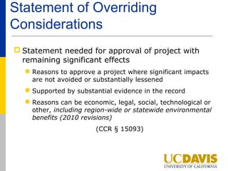 Statement of Overriding
Considerations
 Statement needed for approval of project with
  remaining significant effects
   Reasons to approve a project where significant impacts
    are not avoided or substantially lessened
   Supported by substantial evidence in the record
   Reasons can be economic, legal, social, technological or
    other, including region-wide or statewide environmental
    benefits (2010 revisions)
                        (CCR § 15093)
 