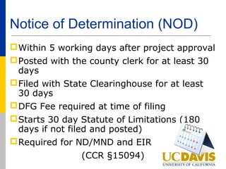 Notice of Determination (NOD)
 Within 5 working days after project approval
 Posted with the county clerk for at least 30
  days
 Filed with State Clearinghouse for at least
  30 days
 DFG Fee required at time of filing
 Starts 30 day Statute of Limitations (180
  days if not filed and posted)
 Required for ND/MND and EIR
                (CCR §15094)
 