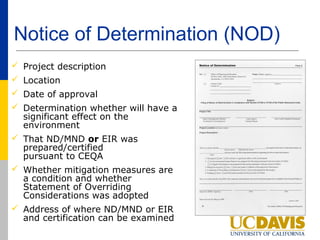 Notice of Determination (NOD)
 Project description
 Location
 Date of approval
 Determination whether will have a
  significant effect on the
  environment
 That ND/MND or EIR was
  prepared/certified
  pursuant to CEQA
 Whether mitigation measures are
  a condition and whether
  Statement of Overriding
  Considerations was adopted
 Address of where ND/MND or EIR
  and certification can be examined
 