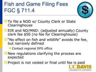 Fish and Game Filing Fees
FGC § 711.4
 To file a NOD w/ County Clerk or State
  Clearinghouse
 EIR and ND/MND: (adjusted annually) County
  clerk fee $50 (no fee for Clearinghouse)
 “No effect on fish and wildlife” avoids the fee,
  but narrowly defined
   Contact regional DFG office
 New regulations clarifying the process are
  expected
 Project is not vested or final until fee is paid
 