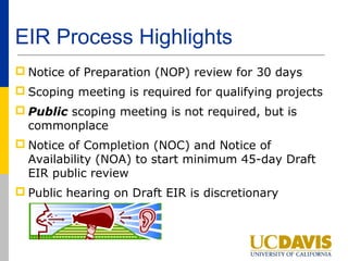 EIR Process Highlights
 Notice of Preparation (NOP) review for 30 days
 Scoping meeting is required for qualifying projects
 Public scoping meeting is not required, but is
  commonplace
 Notice of Completion (NOC) and Notice of
  Availability (NOA) to start minimum 45-day Draft
  EIR public review
 Public hearing on Draft EIR is discretionary
 