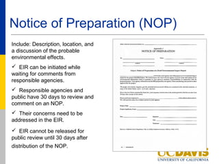 Notice of Preparation (NOP)
Include: Description, location, and
a discussion of the probable
environmental effects.
 EIR can be initiated while
waiting for comments from
responsible agencies.
 Responsible agencies and
public have 30 days to review and
comment on an NOP.
 Their concerns need to be
addressed in the EIR.
 EIR cannot be released for
public review until 30 days after
distribution of the NOP.
 