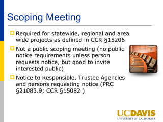 Scoping Meeting
 Required for statewide, regional and area
  wide projects as defined in CCR §15206
 Not a public scoping meeting (no public
  notice requirements unless person
  requests notice, but good to invite
  interested public)
 Notice to Responsible, Trustee Agencies
  and persons requesting notice (PRC
  §21083.9; CCR §15082 )
 