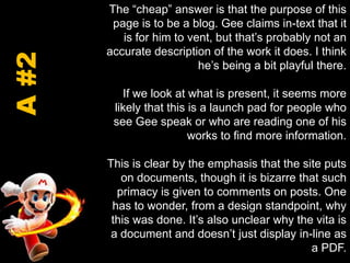 The “cheap” answer is that the purpose of this page is to be a blog. Gee claims in-text that it is for him to vent, but that’s probably not an accurate description of the work it does. I think he’s being a bit playful there.If we look at what is present, it seems more likely that this is a launch pad for people who see Gee speak or who are reading one of his works to find more information. This is clear by the emphasis that the site puts on documents, though it is bizarre that such primacy is given to comments on posts. One has to wonder, from a design standpoint, why this was done. It’s also unclear why the vita is a document and doesn’t just display in-line as a PDF.  A #2