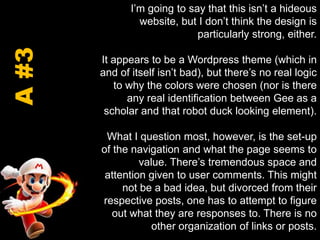 I’m going to say that this isn’t a hideous website, but I don’t think the design is particularly strong, either.It appears to be a Wordpress theme (which in and of itself isn’t bad), but there’s no real logic to why the colors were chosen (nor is there any real identification between Gee as a scholar and that robot duck looking element). What I question most, however, is the set-up of the navigation and what the page seems to value. There’s tremendous space and attention given to user comments. This might not be a bad idea, but divorced from their respective posts, one has to attempt to figure out what they are responses to. There is no other organization of links or posts. A #3