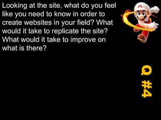 Looking at the site, what do you feel like you need to know in order to create websites in your field? What would it take to replicate the site? What would it take to improve on what is there?Q #4