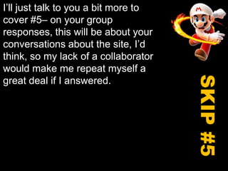 I’ll just talk to you a bit more to cover #5– on your group responses, this will be about your conversations about the site, I’d think, so my lack of a collaborator would make me repeat myself a great deal if I answered. SKIP #5