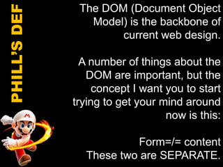 The DOM (Document Object Model) is the backbone of current web design. A number of things about the DOM are important, but the concept I want you to start trying to get your mind around now is this:Form=/= contentThese two are SEPARATE.PHILL’S DEF