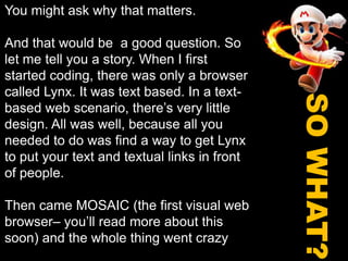 You might ask why that matters.And that would be  a good question. So let me tell you a story. When I first started coding, there was only a browser called Lynx. It was text based. In a text-based web scenario, there’s very little design. All was well, because all you needed to do was find a way to get Lynx to put your text and textual links in front of people.Then came MOSAIC (the first visual web browser– you’ll read more about this soon) and the whole thing went crazySO WHAT?