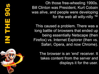 Oh those free-wheeling 1990s.Bill Clinton was President, Kurt Cobain was alive, and people were developing for the web all willy-nilly ™This caused a problem. There was a long battle of browsers that ended up being essentially Netscape (then Firefox) vs. Internet Explorer (then vs. Safari, Opera, and now Chrome).The browser is an ‘end’ receiver. It takes content from the server and displays it for the user. IN THE 90s
